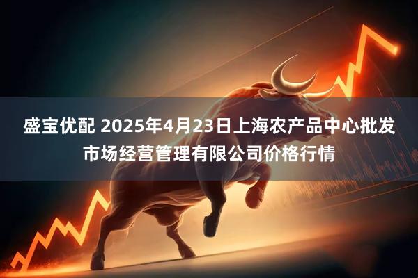 盛宝优配 2025年4月23日上海农产品中心批发市场经营管理有限公司价格行情
