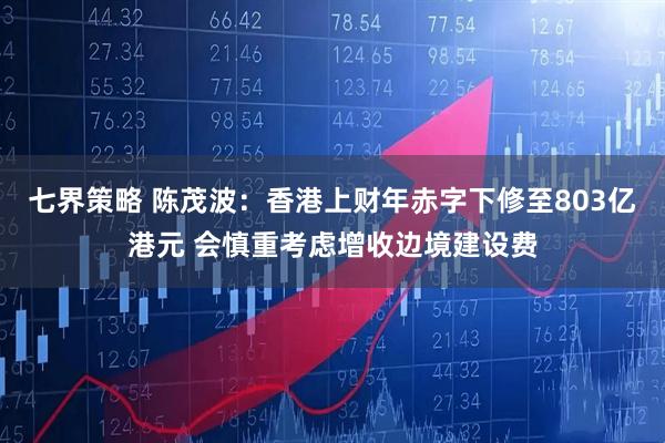 七界策略 陈茂波：香港上财年赤字下修至803亿港元 会慎重考虑增收边境建设费