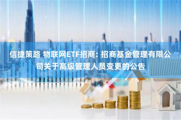 信捷策路 物联网ETF招商: 招商基金管理有限公司关于高级管理人员变更的公告