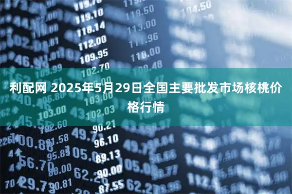 利配网 2025年5月29日全国主要批发市场核桃价格行情