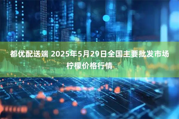 都优配送端 2025年5月29日全国主要批发市场柠檬价格行情