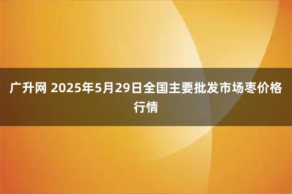 广升网 2025年5月29日全国主要批发市场枣价格行情
