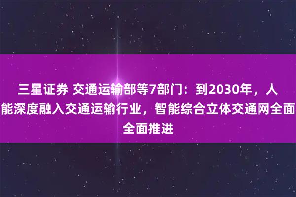三星证券 交通运输部等7部门：到2030年，人工智能深度融入交通运输行业，智能综合立体交通网全面推进