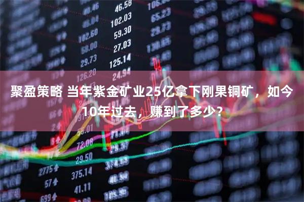 聚盈策略 当年紫金矿业25亿拿下刚果铜矿，如今10年过去，赚到了多少？