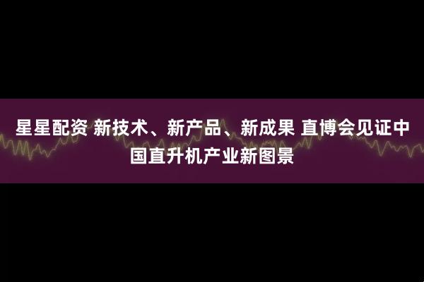 星星配资 新技术、新产品、新成果 直博会见证中国直升机产业新图景