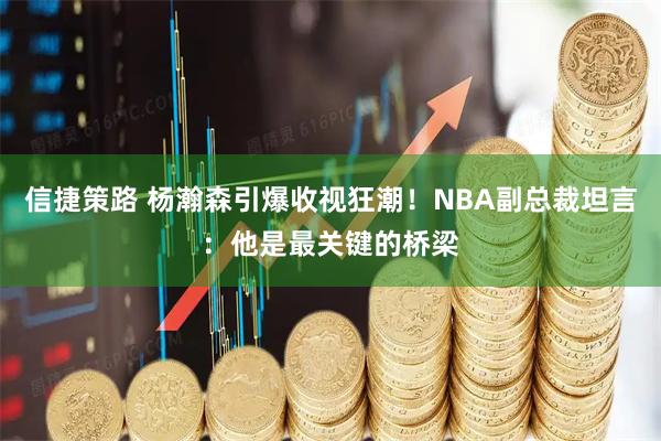 信捷策路 杨瀚森引爆收视狂潮！NBA副总裁坦言：他是最关键的桥梁
