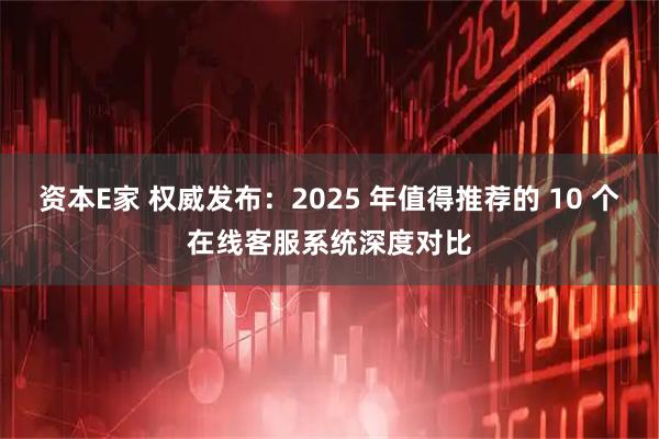 资本E家 权威发布：2025 年值得推荐的 10 个在线客服系统深度对比