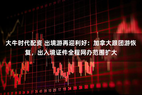 大牛时代配资 出境游再迎利好：加拿大跟团游恢复，出入境证件全程网办范围扩大