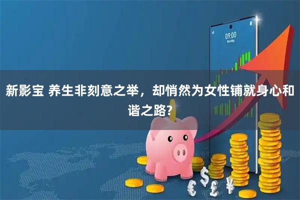 新影宝 养生非刻意之举，却悄然为女性铺就身心和谐之路?