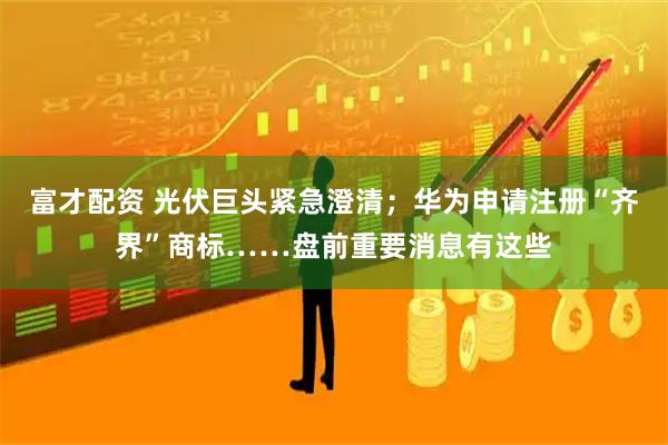 富才配资 光伏巨头紧急澄清；华为申请注册“齐界”商标……盘前重要消息有这些