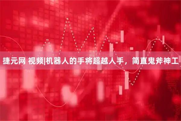 捷元网 视频|机器人的手将超越人手，简直鬼斧神工