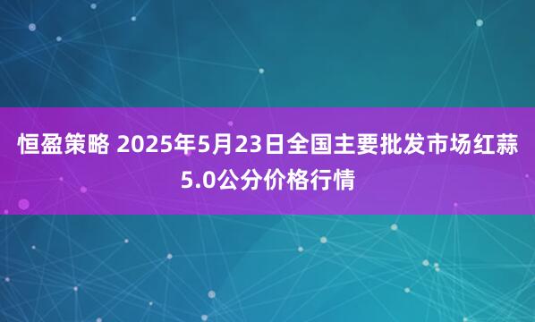 恒盈策略 2025年5月23日全国主要批发市场红蒜5.0公分价格行情
