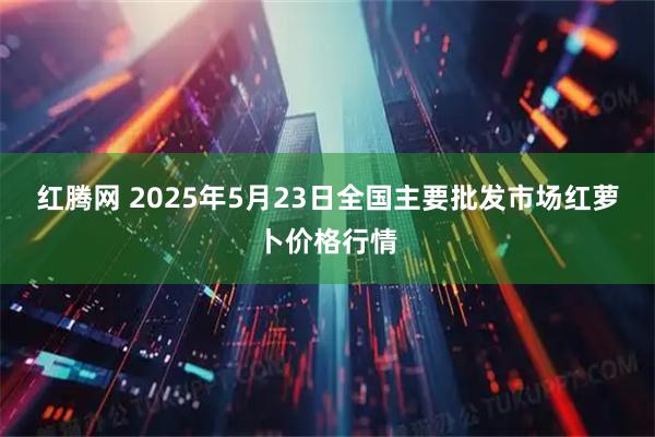 红腾网 2025年5月23日全国主要批发市场红萝卜价格行情