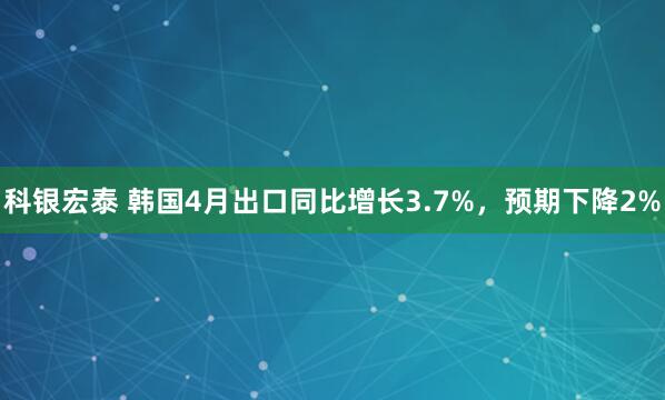 科银宏泰 韩国4月出口同比增长3.7%，预期下降2%