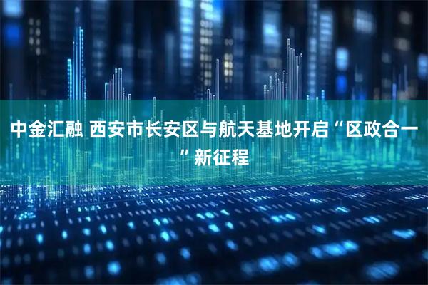 中金汇融 西安市长安区与航天基地开启“区政合一”新征程