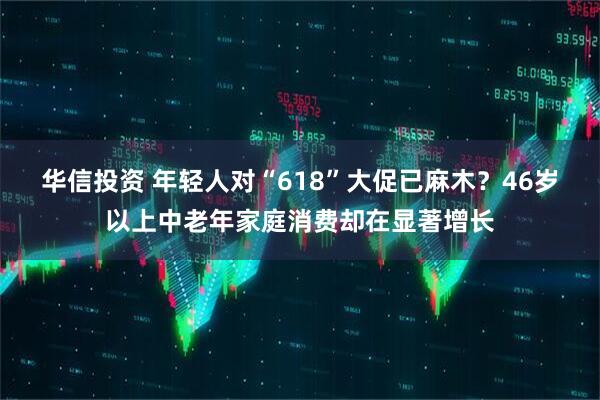 华信投资 年轻人对“618”大促已麻木？46岁以上中老年家庭消费却在显著增长