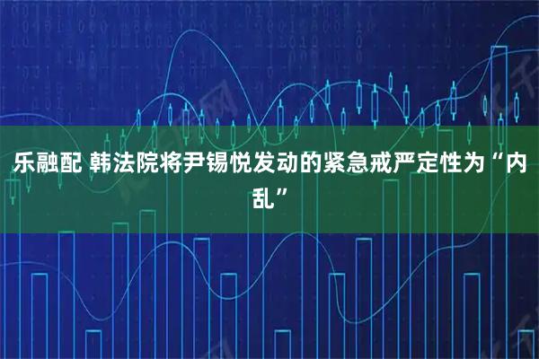 乐融配 韩法院将尹锡悦发动的紧急戒严定性为“内乱”
