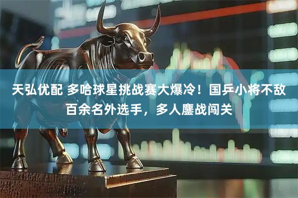 天弘优配 多哈球星挑战赛大爆冷！国乒小将不敌百余名外选手，多人鏖战闯关