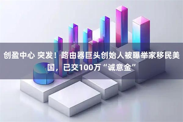 创盈中心 突发！路由器巨头创始人被曝举家移民美国，已交100万“诚意金”