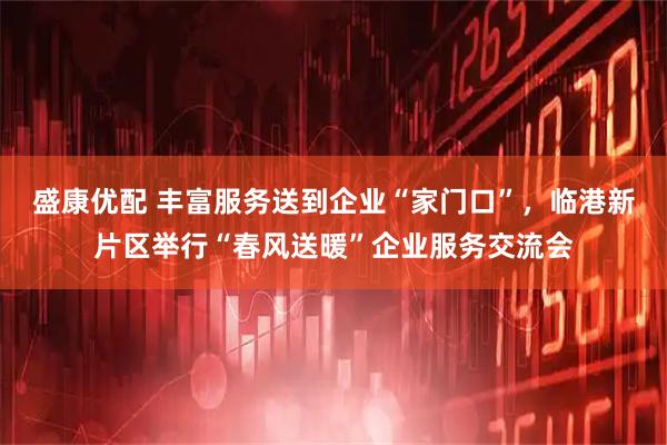 盛康优配 丰富服务送到企业“家门口”，临港新片区举行“春风送暖”企业服务交流会
