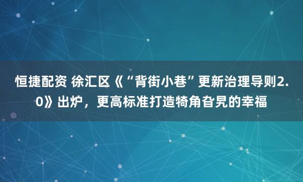 恒捷配资 徐汇区《“背街小巷”更新治理导则2.0》出炉，更高标准打造犄角旮旯的幸福