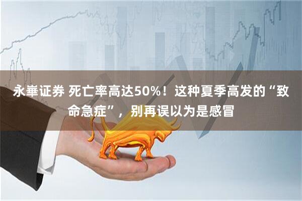 永崋证券 死亡率高达50%！这种夏季高发的“致命急症”，别再误以为是感冒